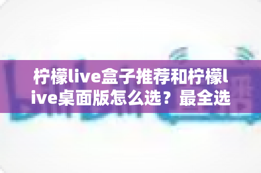 柠檬live盒子推荐和柠檬live桌面版怎么选?最全选购指南与使用建议 柠檬live盒子推荐和柠檬live桌面版怎么选?最全选购指南与使用建议