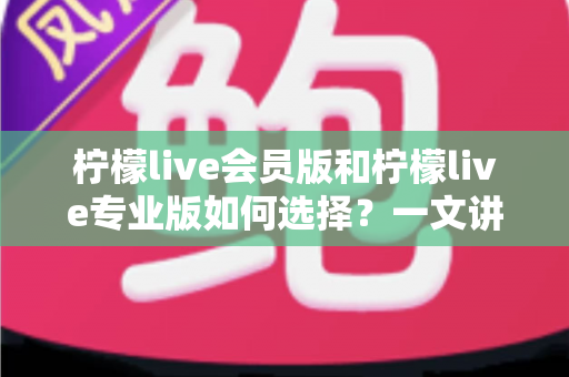 柠檬live会员版和柠檬live专业版如何选择？一文讲清差异、适用人群与选购建议