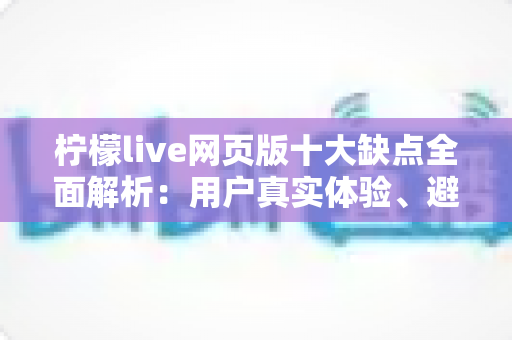 柠檬live网页版十大缺点全面解析：用户真实体验、避坑指南与应对建议一网打尽