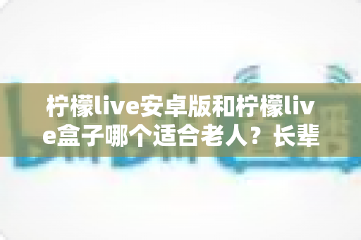 柠檬live安卓版和柠檬live盒子哪个适合老人？长辈娱乐最佳方案全面解析