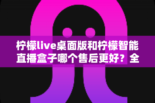 柠檬live桌面版和柠檬智能直播盒子哪个售后更好?全面对比帮你选对直播工具 柠檬live桌面版和柠檬智能直播盒子哪个售后更好?全面对比帮你选对直播工具