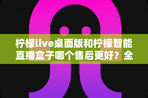 柠檬live桌面版和柠檬智能直播盒子哪个售后更好?全面对比帮你选对直播工具 柠檬live桌面版和柠檬智能直播盒子哪个售后更好?全面对比帮你选对直播工具