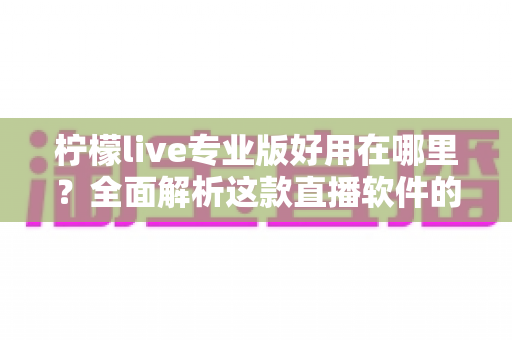 柠檬live专业版好用在哪里？全面解析这款直播软件的核心优势与真实使用体验