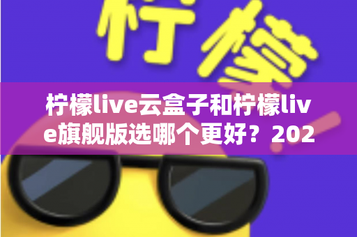 柠檬live云盒子和柠檬live旗舰版选哪个更好？2025最新选购对比指南，一文看懂哪款更适合你