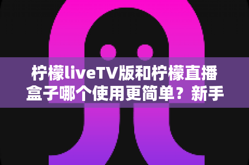 柠檬liveTV版和柠檬直播盒子哪个使用更简单?新手必看的全面对比评测指南 柠檬liveTV版和柠檬直播盒子哪个使用更简单?新手必看的全面对比评测指南