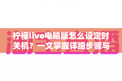 柠檬live电脑版怎么设定时关机?一文掌握详细步骤与实用技巧,让直播娱乐更省心 柠檬live电脑版怎么设定时关机?一文掌握详细步骤与实用技巧,让直播娱乐更省心