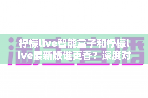 柠檬live智能盒子和柠檬live最新版谁更香？深度对比评测帮你选对不踩坑