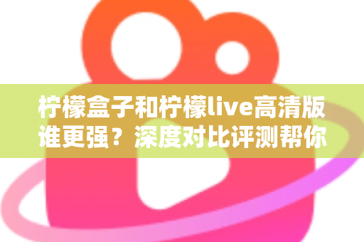柠檬盒子和柠檬live高清版谁更强？深度对比评测帮你选出最合适的观影利器