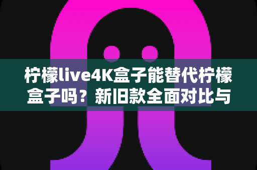 柠檬live4K盒子能替代柠檬盒子吗?新旧款全面对比与选购指南 柠檬live4K盒子能替代柠檬盒子吗?新旧款全面对比与选购指南