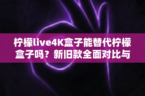 柠檬live4K盒子能替代柠檬盒子吗?新旧款全面对比与选购指南 柠檬live4K盒子能替代柠檬盒子吗?新旧款全面对比与选购指南