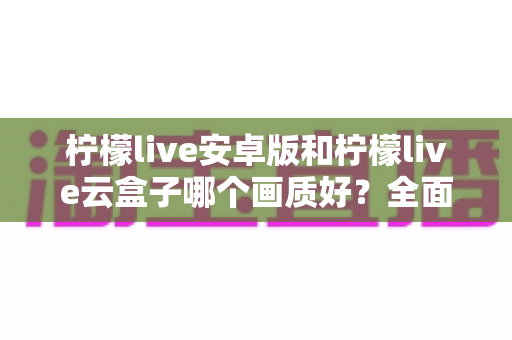柠檬live安卓版和柠檬live云盒子哪个画质好？全面对比解析与选购建议