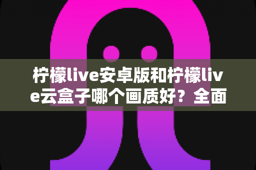 柠檬live安卓版和柠檬live云盒子哪个画质好？全面对比解析与选购建议