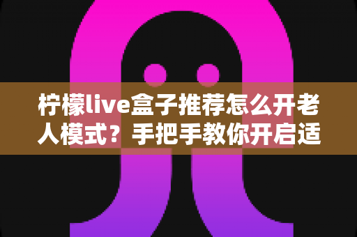 柠檬live盒子推荐怎么开老人模式?手把手教你开启适老模式,让长辈轻松畅享大屏观影乐趣 柠檬live盒子推荐怎么开老人模式?手把手教你开启适老模式,让长辈轻松畅享大屏观影乐趣