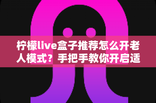 柠檬live盒子推荐怎么开老人模式？手把手教你开启适老模式，让长辈轻松畅享大屏观影乐趣