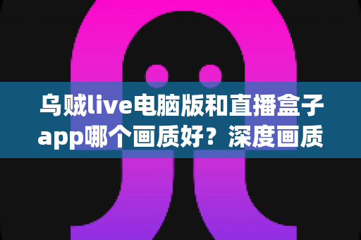 乌贼live电脑版和直播盒子app哪个画质好？深度画质对比与实用观看指南