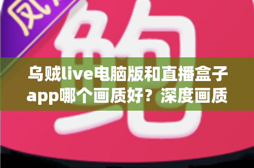 乌贼live电脑版和直播盒子app哪个画质好？深度画质对比与实用观看指南
