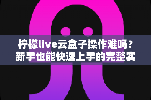 柠檬live云盒子操作难吗?新手也能快速上手的完整实测指南 柠檬live云盒子操作难吗?新手也能快速上手的完整实测指南