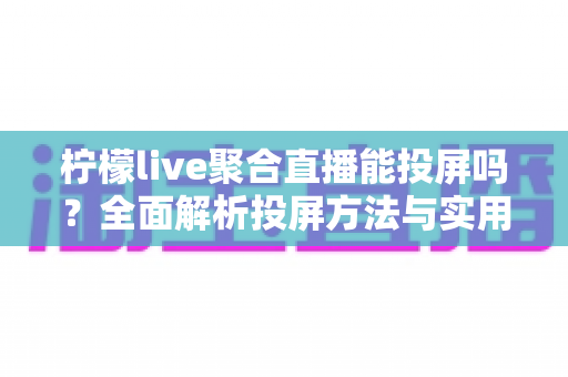 柠檬live聚合直播能投屏吗？全面解析投屏方法与实用技巧，大屏观看不再难