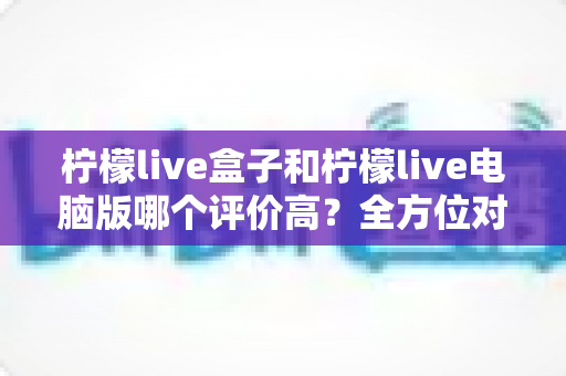 柠檬live盒子和柠檬live电脑版哪个评价高?全方位对比评测帮你选对版本不踩坑 柠檬live盒子和柠檬live电脑版哪个评价高?全方位对比评测帮你选对版本不踩坑