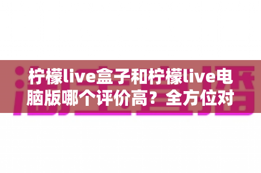 柠檬live盒子和柠檬live电脑版哪个评价高?全方位对比评测帮你选对版本不踩坑 柠檬live盒子和柠檬live电脑版哪个评价高?全方位对比评测帮你选对版本不踩坑