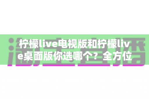 柠檬live电视版和柠檬live桌面版你选哪个?全方位对比分析帮你找到最适合的观影方案 柠檬live电视版和柠檬live桌面版你选哪个?全方位对比分析帮你找到最适合的观影方案