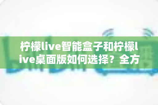 柠檬live智能盒子和柠檬live桌面版如何选择？全方位对比指南帮你做出明智决定