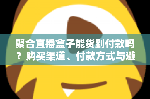 聚合直播盒子能货到付款吗？购买渠道、付款方式与避坑指南一文读懂