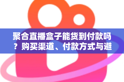 聚合直播盒子能货到付款吗？购买渠道、付款方式与避坑指南一文读懂