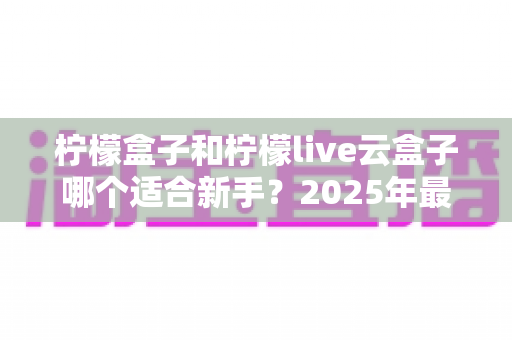 柠檬盒子和柠檬live云盒子哪个适合新手?2025年最新选购指南与真实体验对比 柠檬盒子和柠檬live云盒子哪个适合新手?2025年最新选购指南与真实体验对比