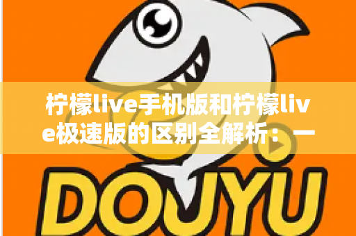 柠檬live手机版和柠檬live极速版的区别全解析：一文看懂该如何选择适合自己的版本