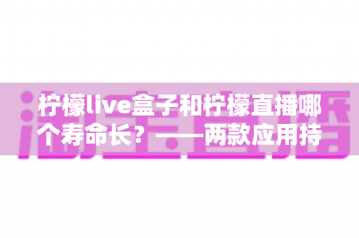 柠檬live盒子和柠檬直播哪个寿命长?——两款应用持久度深度对比与实用选择指南 柠檬live盒子和柠檬直播哪个寿命长?——两款应用持久度深度对比与实用选择指南