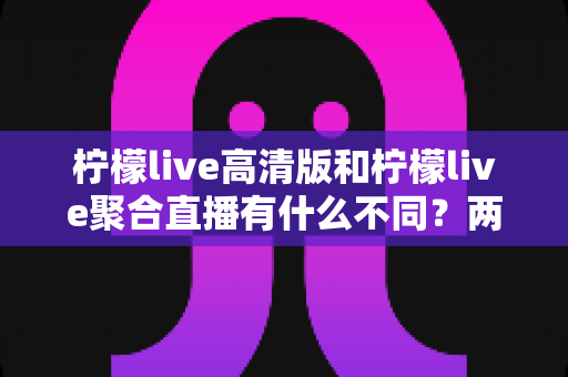 柠檬live高清版和柠檬live聚合直播有什么不同?两大版本全维度对比与选择指南 柠檬live高清版和柠檬live聚合直播有什么不同?两大版本全维度对比与选择指南