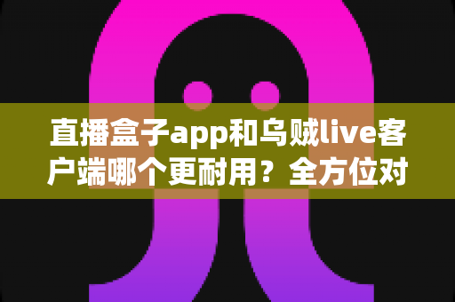直播盒子app和乌贼live客户端哪个更耐用?全方位对比分析与实用选购指南 直播盒子app和乌贼live客户端哪个更耐用?全方位对比分析与实用选购指南