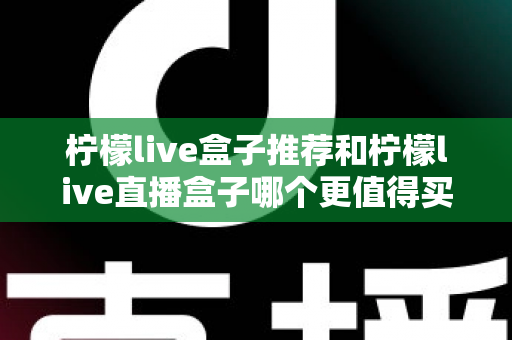 柠檬live盒子推荐和柠檬live直播盒子哪个更值得买?一篇讲透的深度选购对比指南 柠檬live盒子推荐和柠檬live直播盒子哪个更值得买?一篇讲透的深度选购对比指南