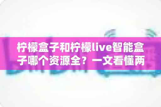 柠檬盒子和柠檬live智能盒子哪个资源全?一文看懂两大热门盒子的资源对比与选购指南 柠檬盒子和柠檬live智能盒子哪个资源全?一文看懂两大热门盒子的资源对比与选购指南