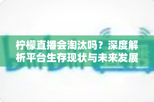 柠檬直播会淘汰吗？深度解析平台生存现状与未来发展趋势
