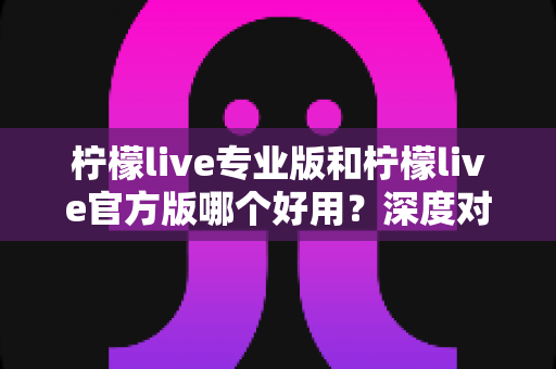 柠檬live专业版和柠檬live官方版哪个好用？深度对比评测助你选出最适合自己的版本