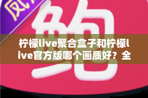柠檬live聚合盒子和柠檬live官方版哪个画质好？全面解析助你选出最佳观看体验