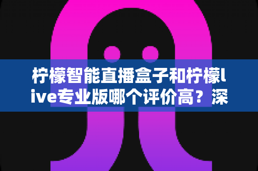 柠檬智能直播盒子和柠檬live专业版哪个评价高?深度对比与选购指南全解析 柠檬智能直播盒子和柠檬live专业版哪个评价高?深度对比与选购指南全解析