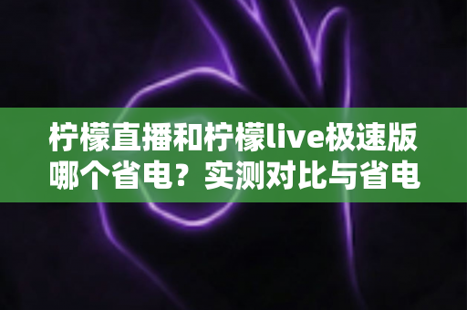 柠檬直播和柠檬live极速版哪个省电?实测对比与省电优化全攻略 柠檬直播和柠檬live极速版哪个省电?实测对比与省电优化全攻略