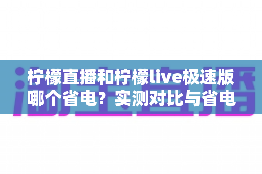 柠檬直播和柠檬live极速版哪个省电?实测对比与省电优化全攻略 柠檬直播和柠檬live极速版哪个省电?实测对比与省电优化全攻略