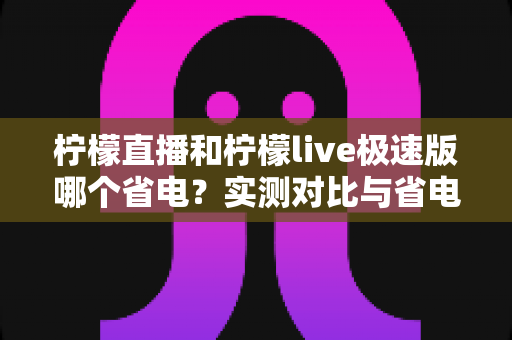 柠檬直播和柠檬live极速版哪个省电?实测对比与省电优化全攻略 柠檬直播和柠檬live极速版哪个省电?实测对比与省电优化全攻略