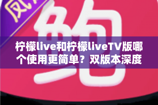 柠檬live和柠檬liveTV版哪个使用更简单?双版本深度对比解析,帮你一步选对看播工具 柠檬live和柠檬liveTV版哪个使用更简单?双版本深度对比解析,帮你一步选对看播工具
