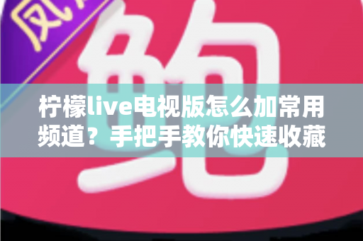 柠檬live电视版怎么加常用频道?手把手教你快速收藏 favorite 频道的完整攻略 柠檬live电视版怎么加常用频道?手把手教你快速收藏 favorite 频道的完整攻略