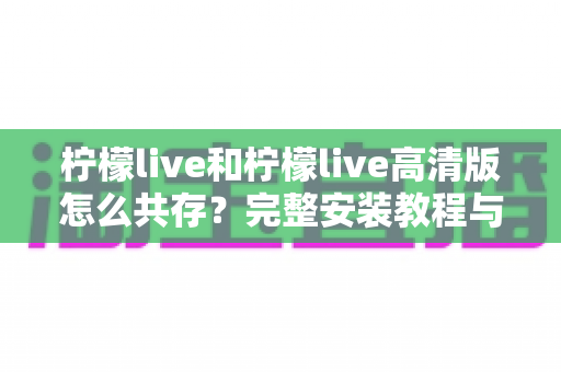 柠檬live和柠檬live高清版怎么共存?完整安装教程与使用指南全解析 柠檬live和柠檬live高清版怎么共存?完整安装教程与使用指南全解析