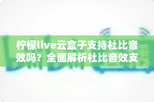柠檬live云盒子支持杜比音效吗？全面解析杜比音效支持情况与家庭影音升级指南
