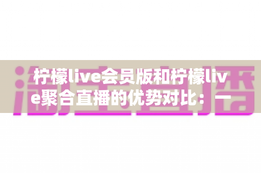 柠檬live会员版和柠檬live聚合直播的优势对比:一篇看懂选哪个版本更适合你 柠檬live会员版和柠檬live聚合直播的优势对比:一篇看懂选哪个版本更适合你