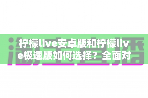 柠檬live安卓版和柠檬live极速版如何选择？全面对比解析助你找到最适合的版本