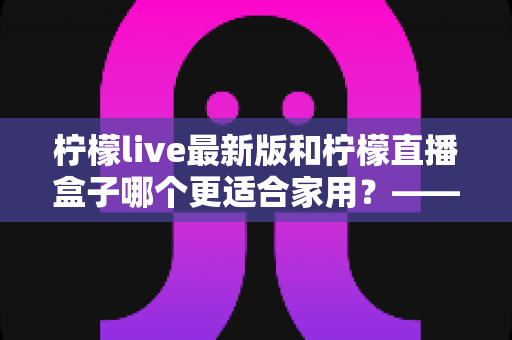 柠檬live最新版和柠檬直播盒子哪个更适合家用？——家庭观影方案全面对比与选购指南