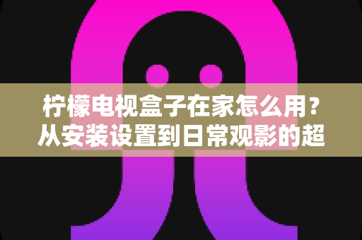 柠檬电视盒子在家怎么用？从安装设置到日常观影的超详细家庭使用指南